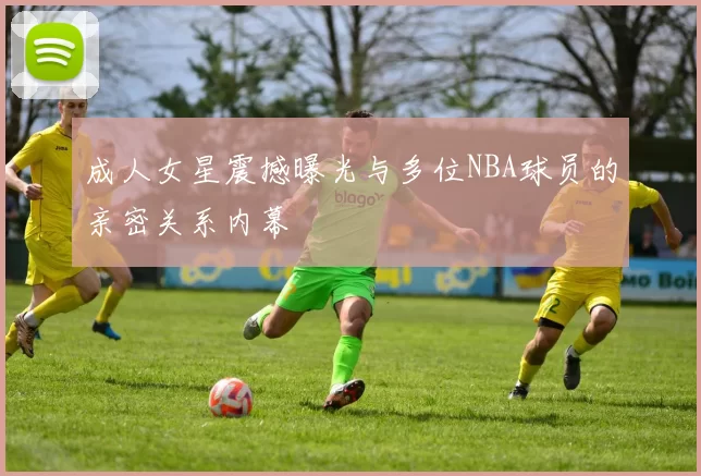 成人女星震撼曝光与多位NBA球员的亲密关系内幕