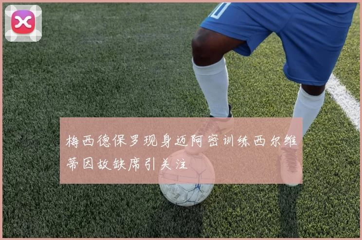 梅西德保罗现身迈阿密训练西尔维蒂因故缺席引关注