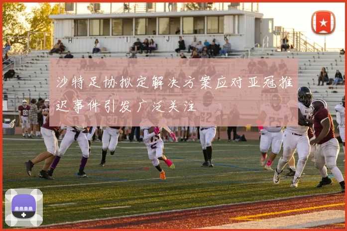 沙特足协拟定解决方案应对亚冠推迟事件引发广泛关注