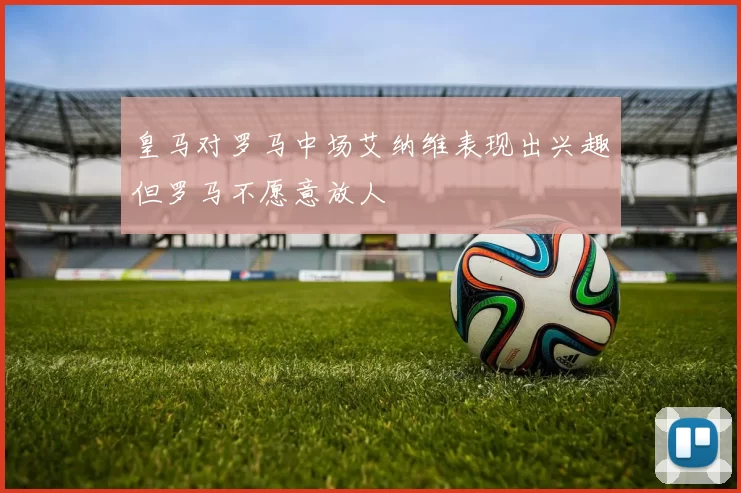 皇马对罗马中场艾纳维表现出兴趣但罗马不愿意放人