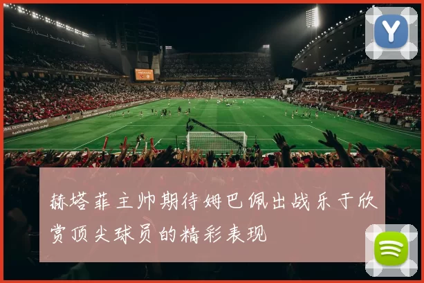 赫塔菲主帅期待姆巴佩出战乐于欣赏顶尖球员的精彩表现