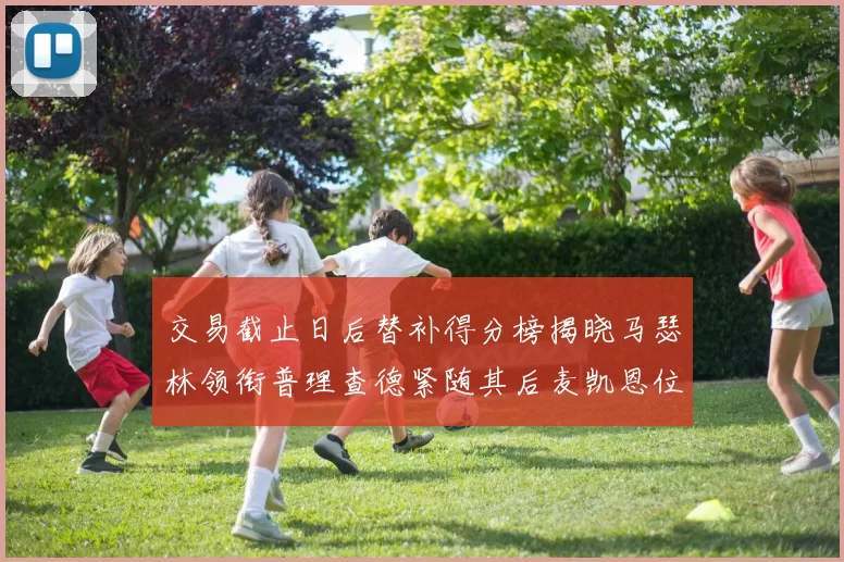 交易截止日后替补得分榜揭晓马瑟林领衔普理查德紧随其后麦凯恩位列第三