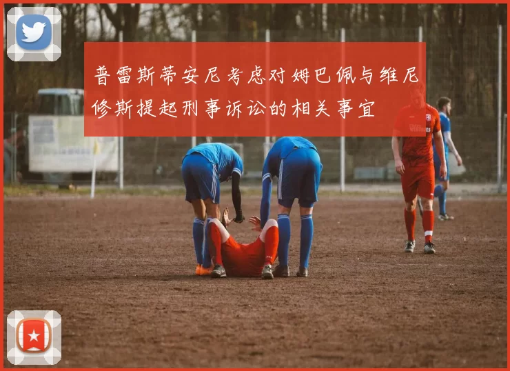 普雷斯蒂安尼考虑对姆巴佩与维尼修斯提起刑事诉讼的相关事宜