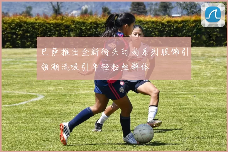 巴萨推出全新街头时尚系列服饰引领潮流吸引年轻粉丝群体
