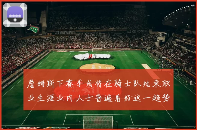詹姆斯下赛季或将在骑士队结束职业生涯业内人士普遍看好这一趋势
