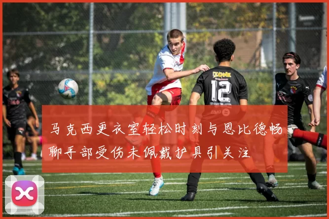 马克西更衣室轻松时刻与恩比德畅聊手部受伤未佩戴护具引关注
