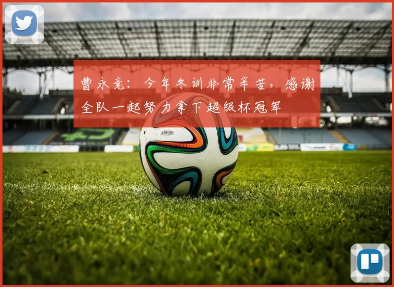 曹永竞：今年冬训非常辛苦，感谢全队一起努力拿下超级杯冠军